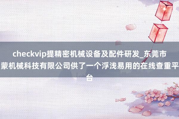 checkvip提精密机械设备及配件研发_东莞市勇蒙机械科技有限公司供了一个浮浅易用的在线查重平台